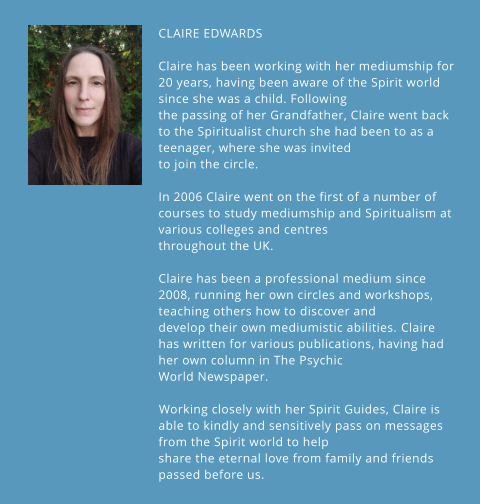 CLAIRE EDWARDS  Claire has been working with her mediumship for 20 years, having been aware of the Spirit world since she was a child. Following the passing of her Grandfather, Claire went back to the Spiritualist church she had been to as a teenager, where she was invited to join the circle. ​ In 2006 Claire went on the first of a number of courses to study mediumship and Spiritualism at various colleges and centres throughout the UK.  ​ Claire has been a professional medium since 2008, running her own circles and workshops, teaching others how to discover and develop their own mediumistic abilities. ​Claire has written for various publications, having had her own column in The Psychic World Newspaper. ​  ​Working closely with her Spirit Guides, Claire is able to kindly and sensitively pass on messages from the Spirit world to help share the eternal love from family and friends passed before us.